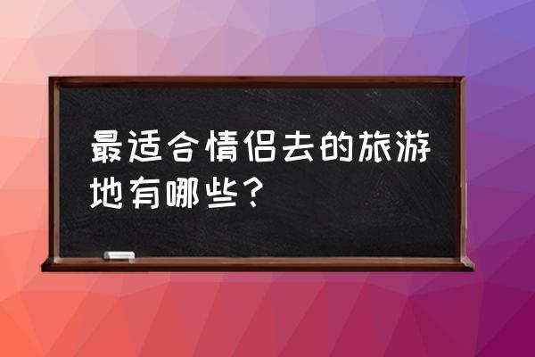 中国十大适合情侣旅游景点 最适合情侣去的旅游地有哪些？