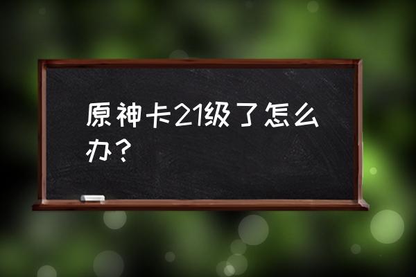 神卡和新手卡怎么获得 原神卡21级了怎么办？