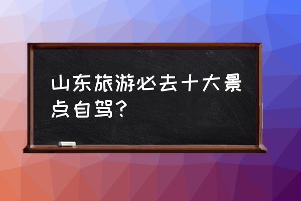 山东自驾旅游去哪好玩又实惠 山东旅游必去十大景点自驾？