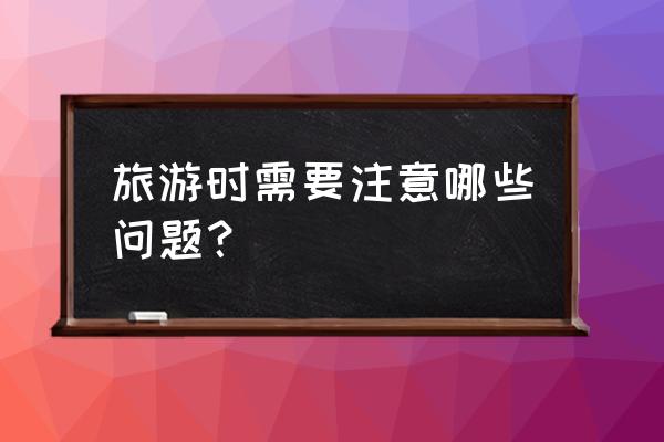 中国出境游要注意哪些 旅游时需要注意哪些问题？