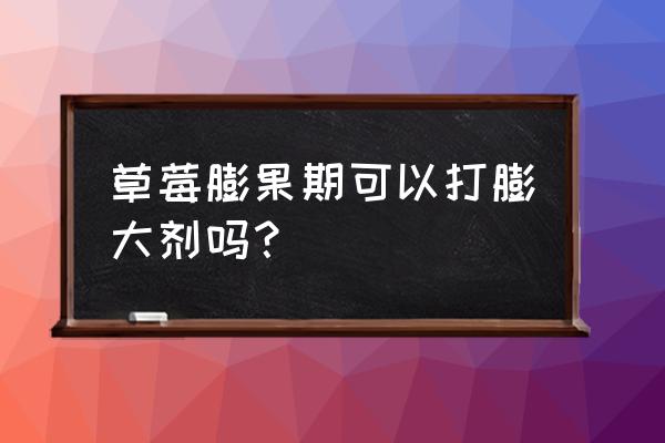 草莓膨果喷什么叶面肥 草莓膨果期可以打膨大剂吗？