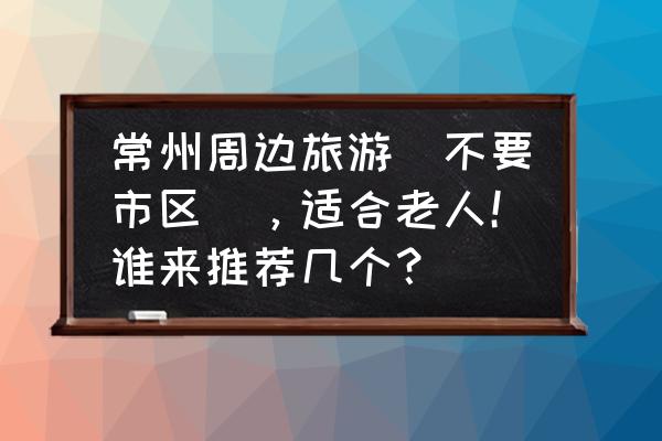 常州旅游攻略自驾游最佳线路 常州周边旅游（不要市区），适合老人！谁来推荐几个？