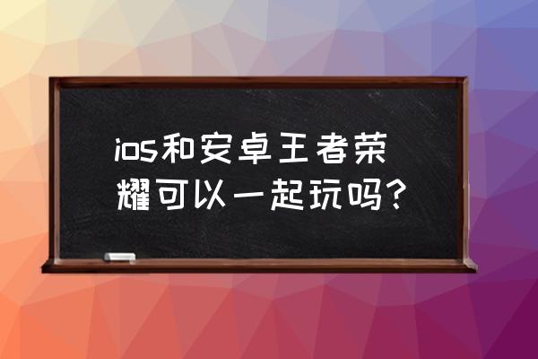 王者的微信区和qq区可以一起玩吗 ios和安卓王者荣耀可以一起玩吗？