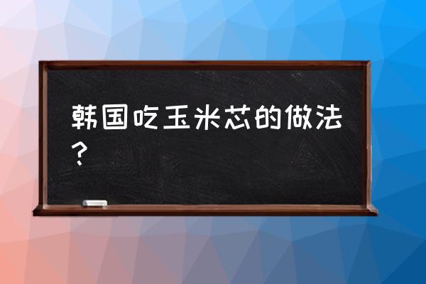 玉米芯怎么炒才能脆 韩国吃玉米芯的做法？