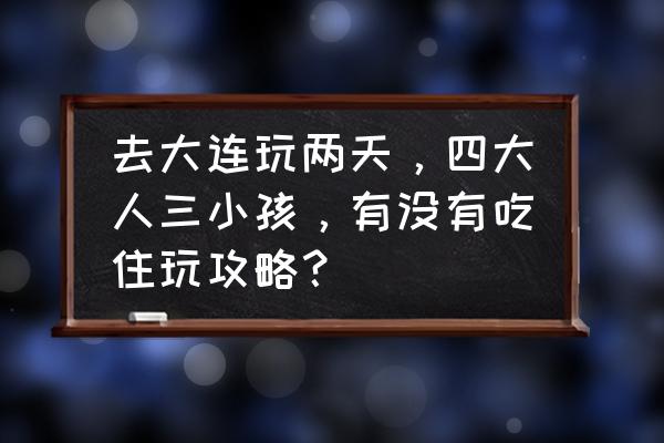 超实用大连旅游攻略 去大连玩两天，四大人三小孩，有没有吃住玩攻略？