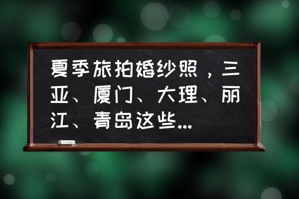 冬天适合哪里拍婚纱照 夏季旅拍婚纱照，三亚、厦门、大理、丽江、青岛这些热门城市，你更倾向于哪个城市呢？