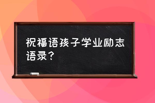 祝愿学生学业有成的祝福 祝福语孩子学业励志语录？