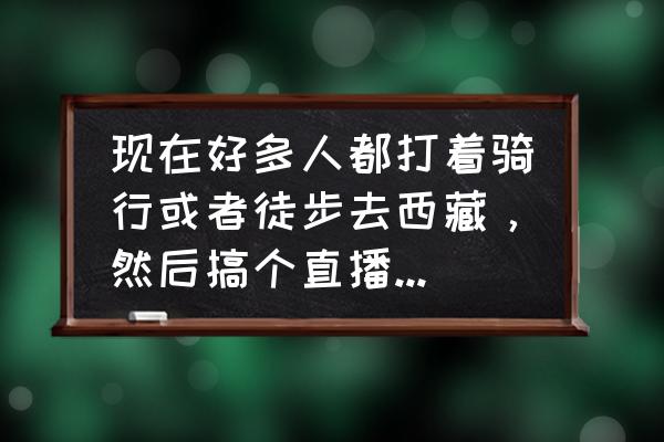 一个人如何做旅游直播 现在好多人都打着骑行或者徒步去西藏，然后搞个直播。报这样的心态能发家致富吗？