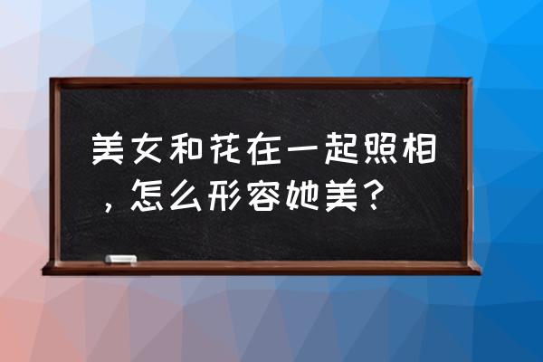 拍照花朵怎么拍 美女和花在一起照相，怎么形容她美？