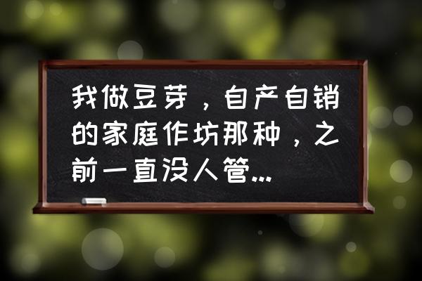 小作坊绿豆芽自制方法 我做豆芽，自产自销的家庭作坊那种，之前一直没人管，最近工商不让做了，说我没证，请问需要办什么证么？