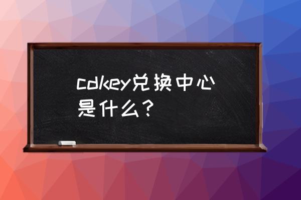 王者荣耀cdkey兑换中心在哪里 cdkey兑换中心是什么？