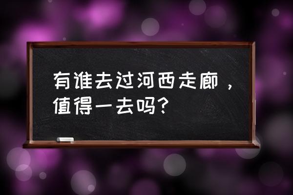 罗城古镇住宿攻略 有谁去过河西走廊，值得一去吗？