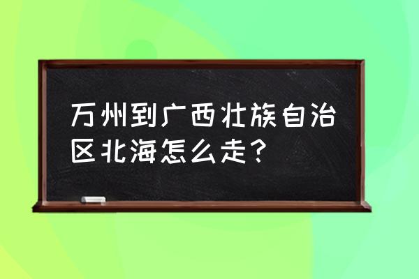 重庆到北海怎么去方便 万州到广西壮族自治区北海怎么走？