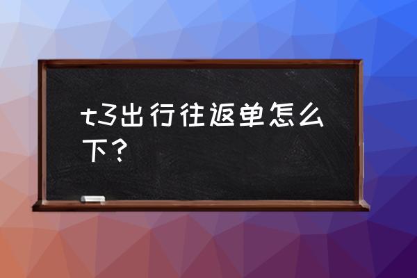 规划行程最好的app t3出行往返单怎么下？