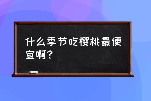 为什么现在的樱桃那么便宜 什么季节吃樱桃最便宜啊？