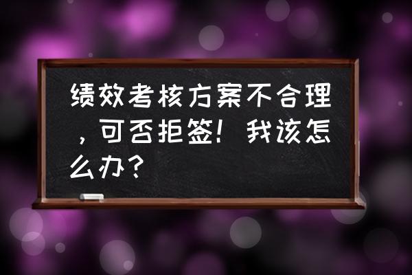 不接受绩效考核的员工怎么处理 绩效考核方案不合理，可否拒签！我该怎么办？