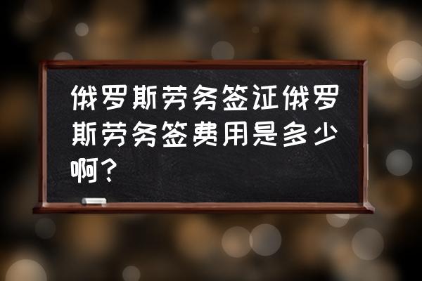 去俄罗斯办商务签证需要多少钱 俄罗斯劳务签证俄罗斯劳务签费用是多少啊？