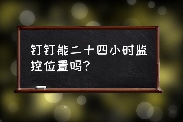 钉钉怎么查看员工每天的工作轨迹 钉钉能二十四小时监控位置吗？