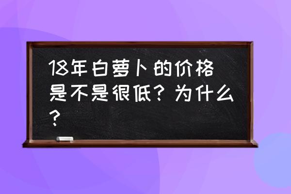 白萝卜交易市场 18年白萝卜的价格是不是很低？为什么？