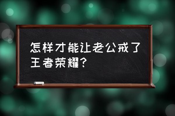 王者荣耀上瘾了怎么戒掉 怎样才能让老公戒了王者荣耀？