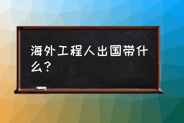 出国必须准备的东西清单 海外工程人出国带什么？