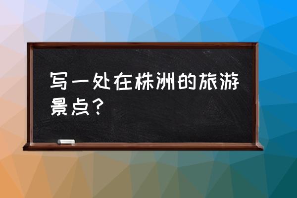 株洲附近城市旅游景点推荐最新 写一处在株洲的旅游景点？