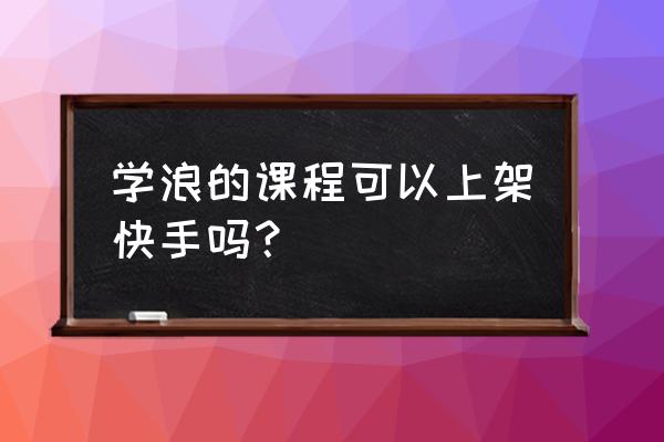 学浪学习计划 学浪的课程可以上架快手吗？