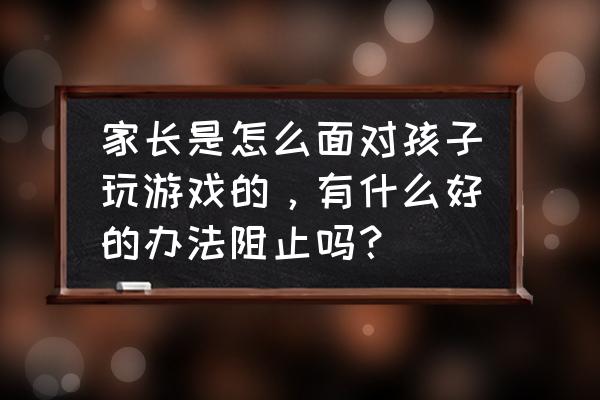 怎样给孩子用手机玩电脑游戏 家长是怎么面对孩子玩游戏的，有什么好的办法阻止吗？