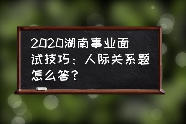 面试真题如何正确的处理人际关系 2020湖南事业面试技巧：人际关系题怎么答？