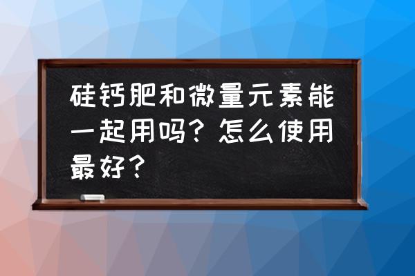 微量元素是做什么用的 硅钙肥和微量元素能一起用吗？怎么使用最好？