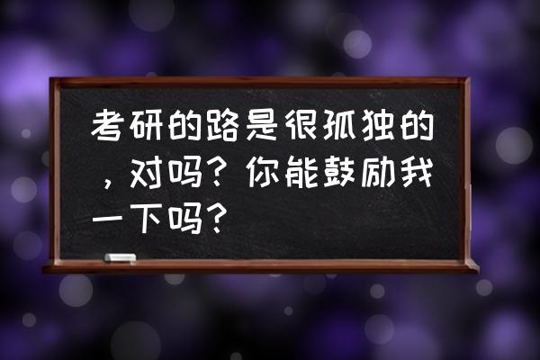 考研之路的学习与分享 考研的路是很孤独的，对吗？你能鼓励我一下吗？