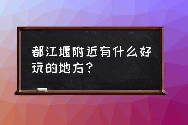 都江堰都有什么好玩的地方 都江堰附近有什么好玩的地方？