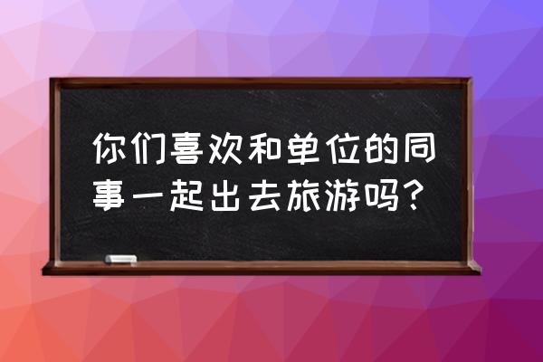 旅行和住宿可以怎样安排给同事 你们喜欢和单位的同事一起出去旅游吗？