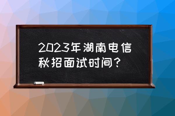 国家电网秋招时间2023 2023年湖南电信秋招面试时间？