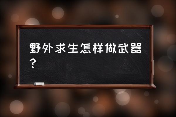 野外生存一般都需要带什么东西 野外求生怎样做武器？