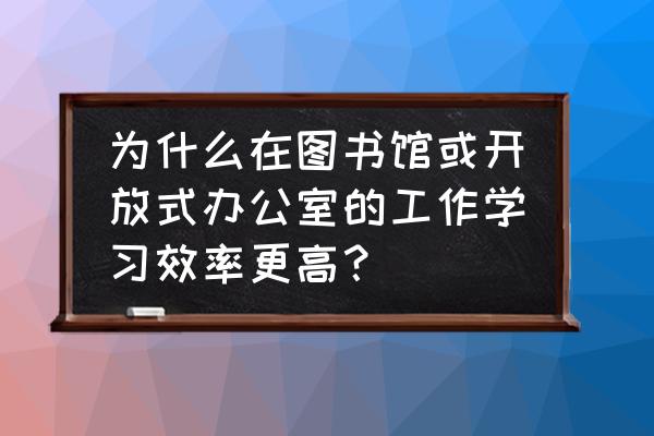 开放式办公室优缺点 为什么在图书馆或开放式办公室的工作学习效率更高？