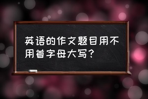 正确书写英文标题大小写 英语的作文题目用不用首字母大写？