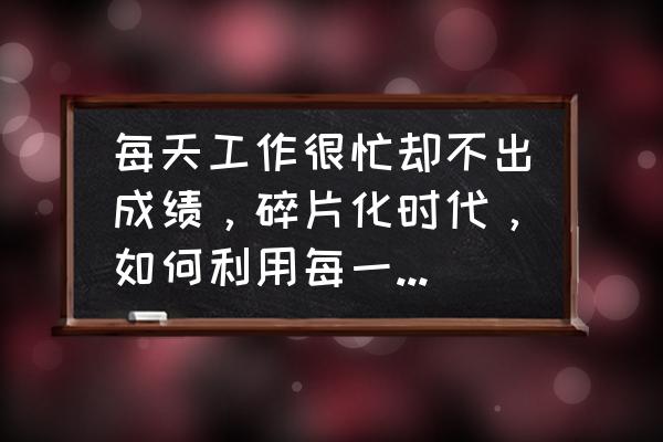 学习技巧利用碎片化时间 每天工作很忙却不出成绩，碎片化时代，如何利用每一点脑力？